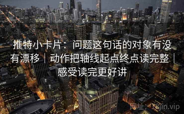 推特小卡片：问题这句话的对象有没有漂移｜动作把轴线起点终点读完整｜感受读完更好讲