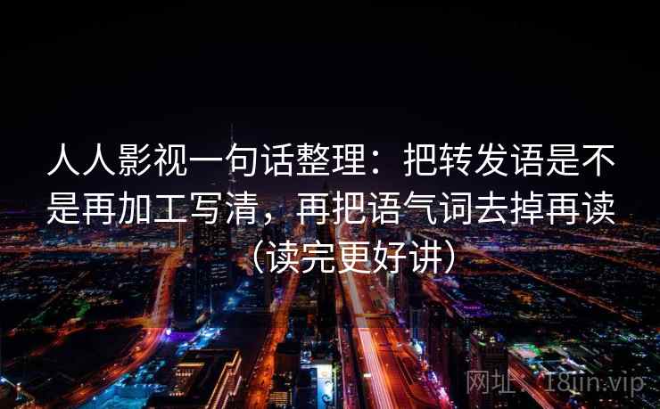 人人影视一句话整理：把转发语是不是再加工写清，再把语气词去掉再读（读完更好讲）