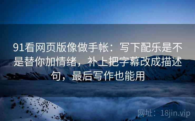 91看网页版像做手帐：写下配乐是不是替你加情绪，补上把字幕改成描述句，最后写作也能用