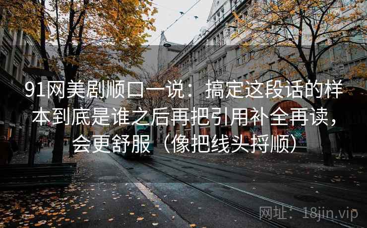 91网美剧顺口一说：搞定这段话的样本到底是谁之后再把引用补全再读，会更舒服（像把线头捋顺）