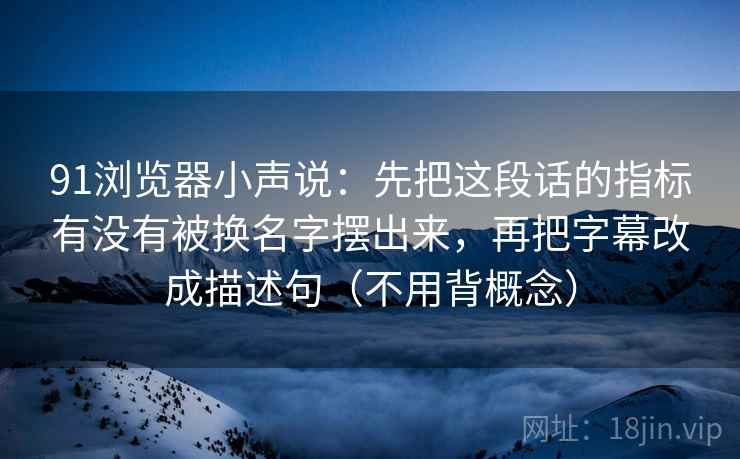 91浏览器小声说:先把这段话的指标有没有被换名字摆出来,再把字幕改成描述句(不用背概念) 91浏览器小声说:先把这段话的指标有没有被换名字摆出来,再把字幕改成描述句(不用背概念)