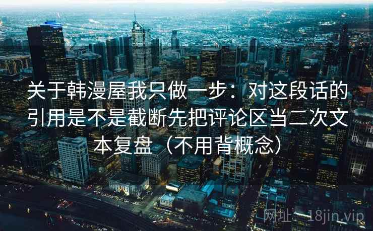 关于韩漫屋我只做一步:对这段话的引用是不是截断先把评论区当二次文本复盘(不用背概念) 关于韩漫屋我只做一步:对这段话的引用是不是截断先把评论区当二次文本复盘(不用背概念)
