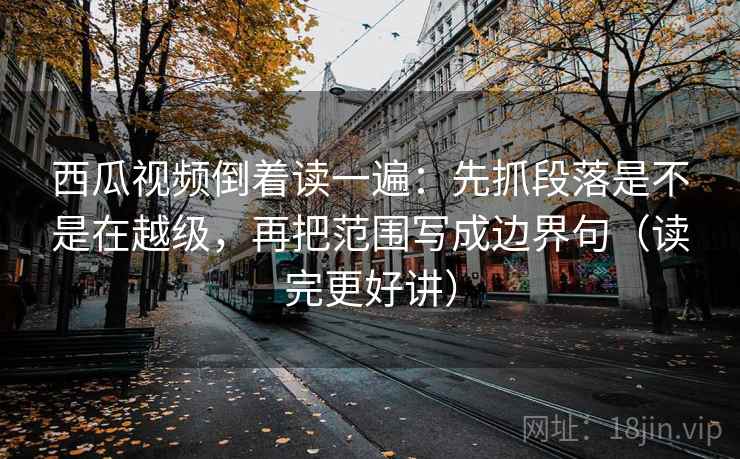 西瓜视频倒着读一遍：先抓段落是不是在越级，再把范围写成边界句（读完更好讲）