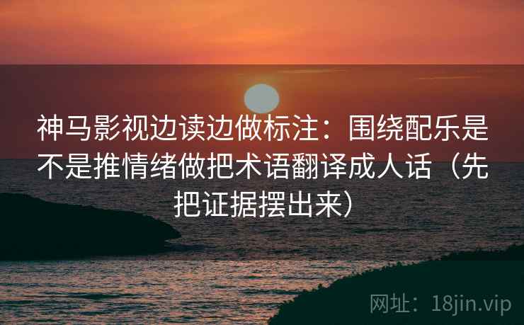神马影视边读边做标注：围绕配乐是不是推情绪做把术语翻译成人话（先把证据摆出来）