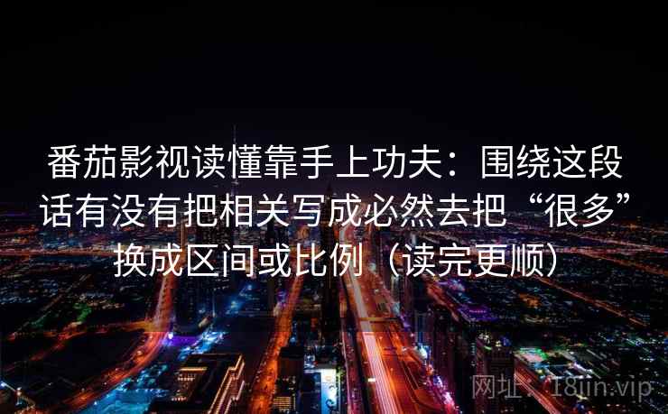 番茄影视读懂靠手上功夫:围绕这段话有没有把相关写成必然去把“很多”换成区间或比例(读完更顺) 番茄影视读懂靠手上功夫:围绕这段话有没有把相关写成必然去把“很多”换成区间或比例(读完更顺)
